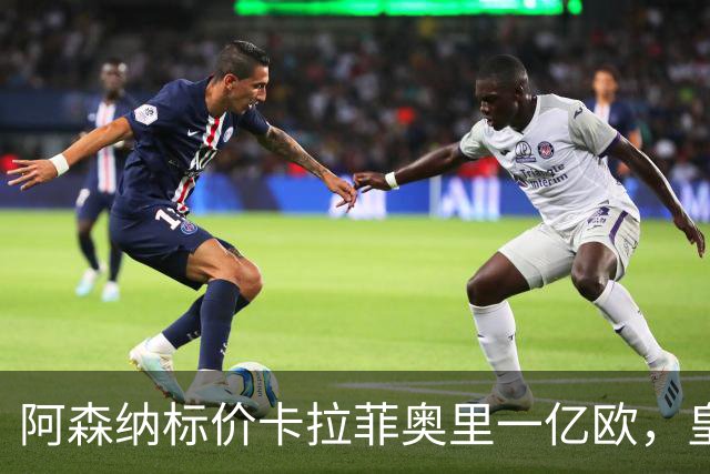 阿森纳标价卡拉菲奥里一亿欧，皇马彻底死心？战术价值引热议